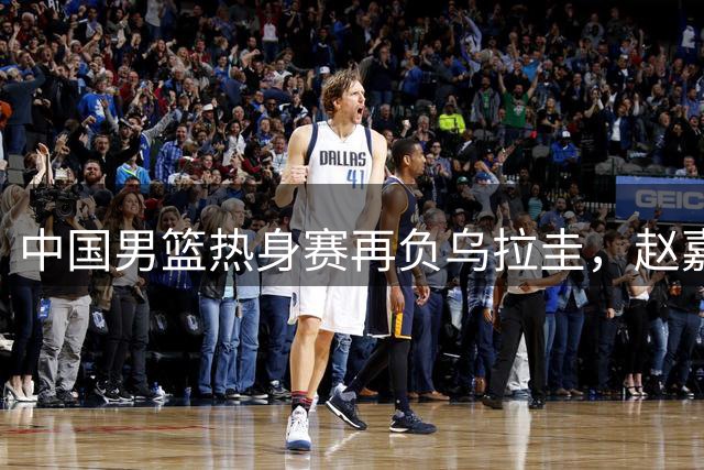 中国男篮热身赛再负乌拉圭，赵嘉义17分难挽败局