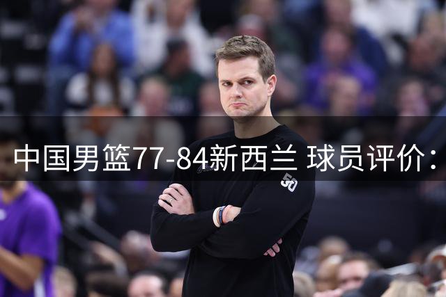 中国男篮77-84新西兰 球员评价：3人优秀，5人及格，3人低迷