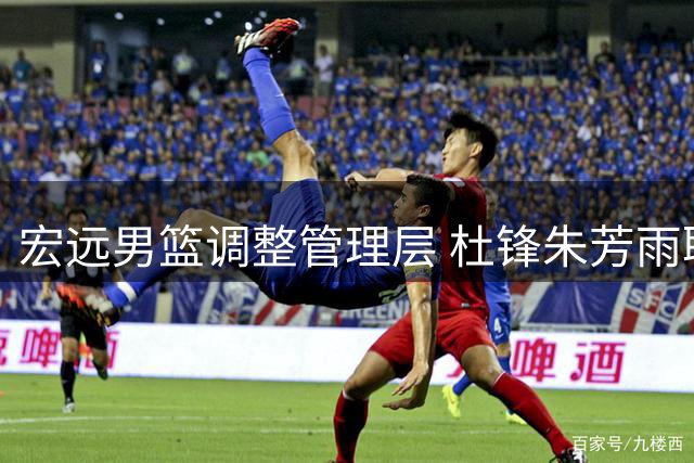 宏远男篮调整管理层 杜锋朱芳雨职务有新变化