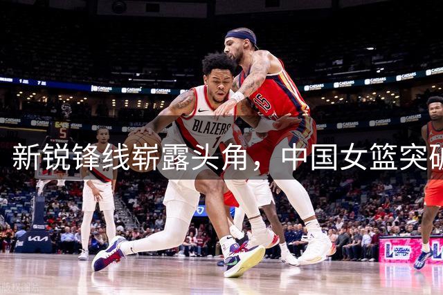 新锐锋线崭露头角，中国女篮突破捷克防线