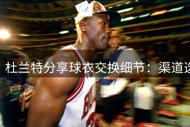 杜兰特分享球衣交换细节：渠道选择与不同待遇