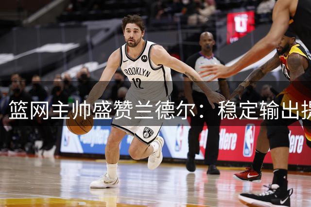 篮网主帅盛赞兰德尔：稳定输出提升球队水准